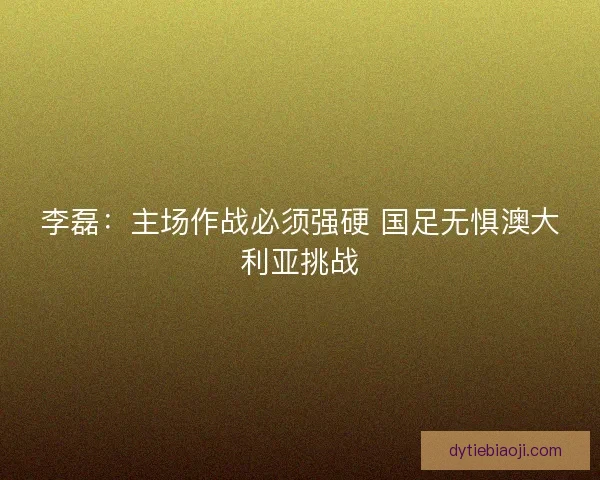 李磊：主场作战必须强硬 国足无惧澳大利亚挑战