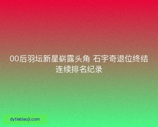 00后羽坛新星崭露头角 石宇奇退位终结连续排名纪录