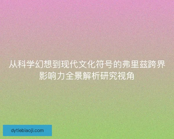 从科学幻想到现代文化符号的弗里兹跨界影响力全景解析研究视角