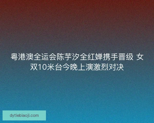 粤港澳全运会陈芋汐全红婵携手晋级 女双10米台今晚上演激烈对决