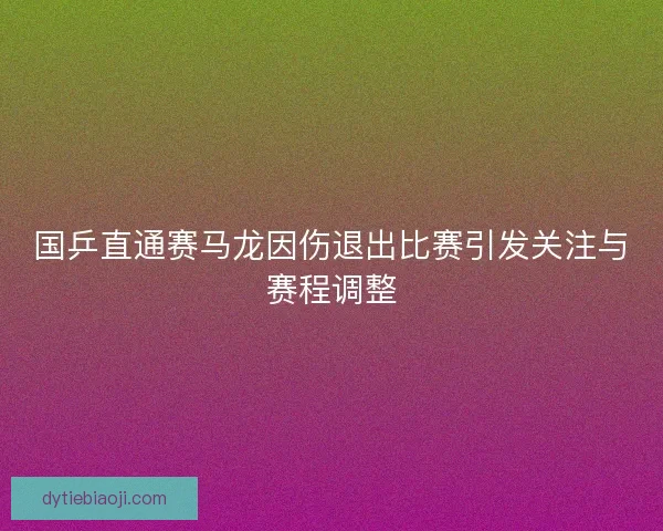 国乒直通赛马龙因伤退出比赛引发关注与赛程调整
