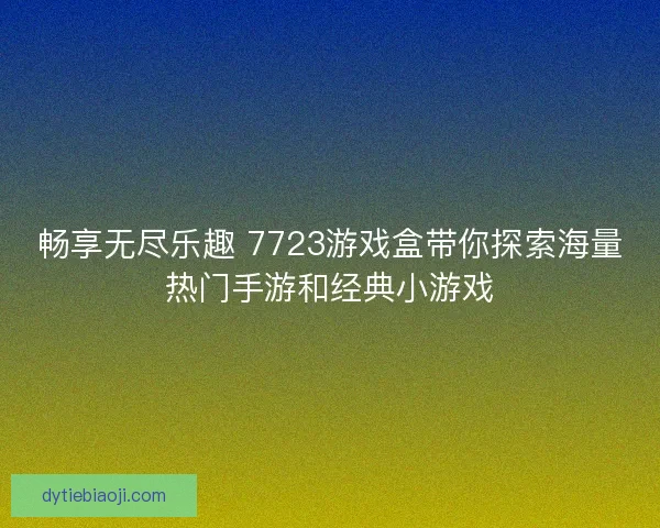 畅享无尽乐趣 7723游戏盒带你探索海量热门手游和经典小游戏 畅享无尽乐趣 7723游戏盒带你探索海量热门手游和经典小游戏