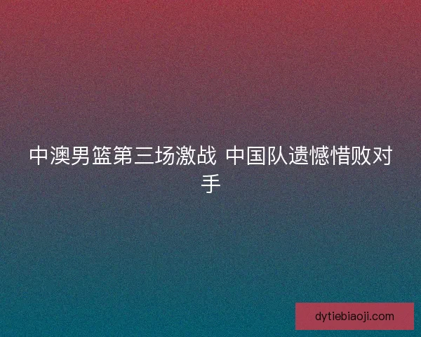 中澳男篮第三场激战 中国队遗憾惜败对手
