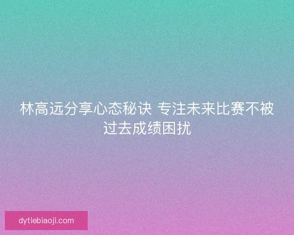 林高远分享心态秘诀 专注未来比赛不被过去成绩困扰 林高远分享心态秘诀 专注未来比赛不被过去成绩困扰