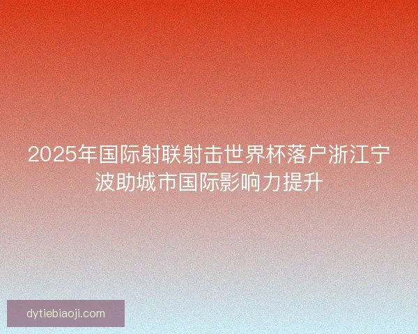 2025年国际射联射击世界杯落户浙江宁波助城市国际影响力提升 2025年国际射联射击世界杯落户浙江宁波助城市国际影响力提升