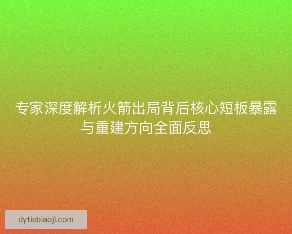 专家深度解析火箭出局背后核心短板暴露与重建方向全面反思 专家深度解析火箭出局背后核心短板暴露与重建方向全面反思