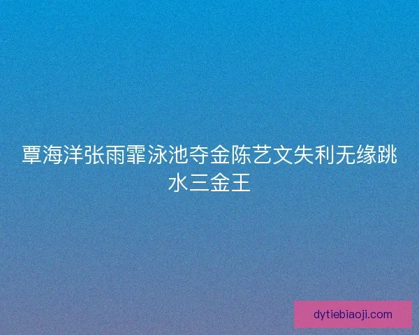 覃海洋张雨霏泳池夺金陈艺文失利无缘跳水三金王