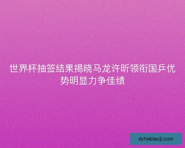 世界杯抽签结果揭晓马龙许昕领衔国乒优势明显力争佳绩