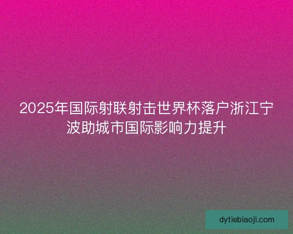 2025年国际射联射击世界杯落户浙江宁波助城市国际影响力提升 2025年国际射联射击世界杯落户浙江宁波助城市国际影响力提升