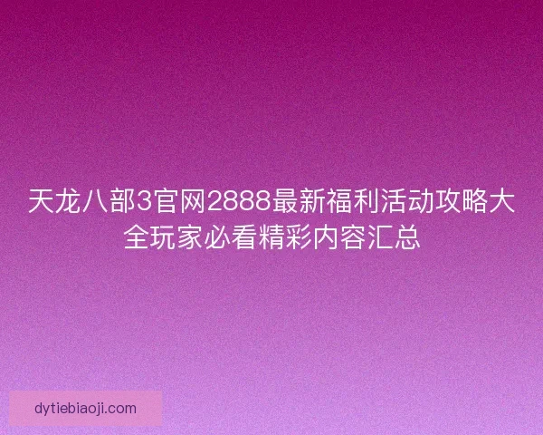 天龙八部3官网2888最新福利活动攻略大全玩家必看精彩内容汇总 天龙八部3官网2888最新福利活动攻略大全玩家必看精彩内容汇总
