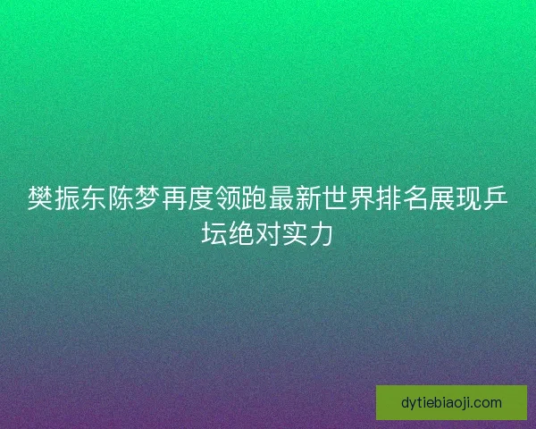樊振东陈梦再度领跑最新世界排名展现乒坛绝对实力