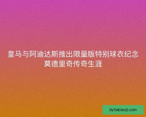 皇马与阿迪达斯推出限量版特别球衣纪念莫德里奇传奇生涯 皇马与阿迪达斯推出限量版特别球衣纪念莫德里奇传奇生涯