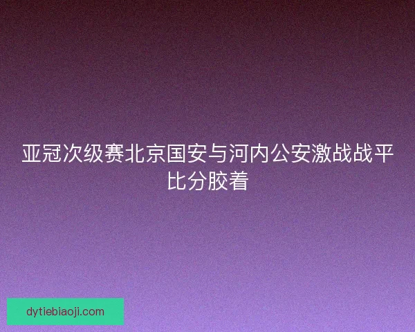 亚冠次级赛北京国安与河内公安激战战平比分胶着 亚冠次级赛北京国安与河内公安激战战平比分胶着