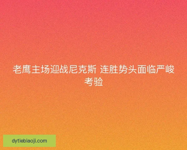 老鹰主场迎战尼克斯 连胜势头面临严峻考验 老鹰主场迎战尼克斯 连胜势头面临严峻考验