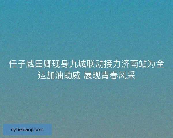 任子威田卿现身九城联动接力济南站为全运加油助威 展现青春风采 任子威田卿现身九城联动接力济南站为全运加油助威 展现青春风采