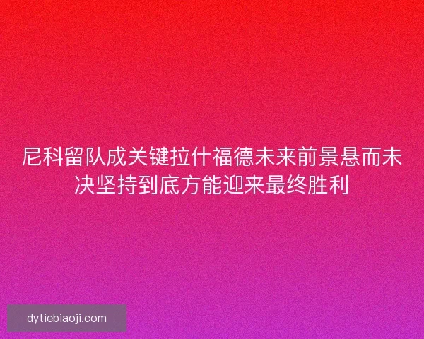 尼科留队成关键拉什福德未来前景悬而未决坚持到底方能迎来最终胜利 尼科留队成关键拉什福德未来前景悬而未决坚持到底方能迎来最终胜利