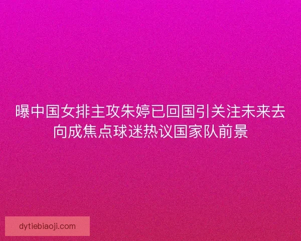 曝中国女排主攻朱婷已回国引关注未来去向成焦点球迷热议国家队前景 曝中国女排主攻朱婷已回国引关注未来去向成焦点球迷热议国家队前景
