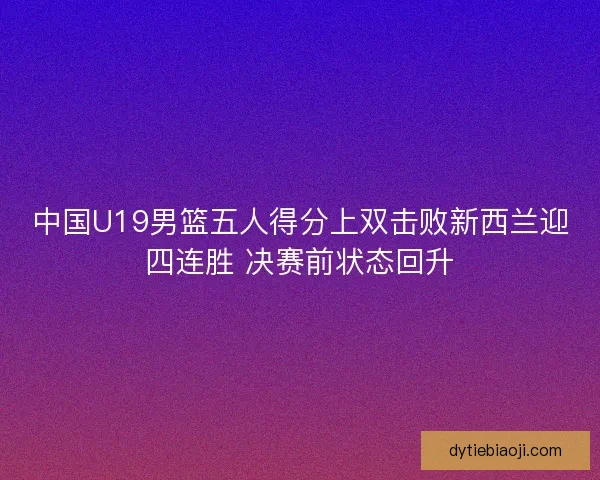 中国U19男篮五人得分上双击败新西兰迎四连胜 决赛前状态回升