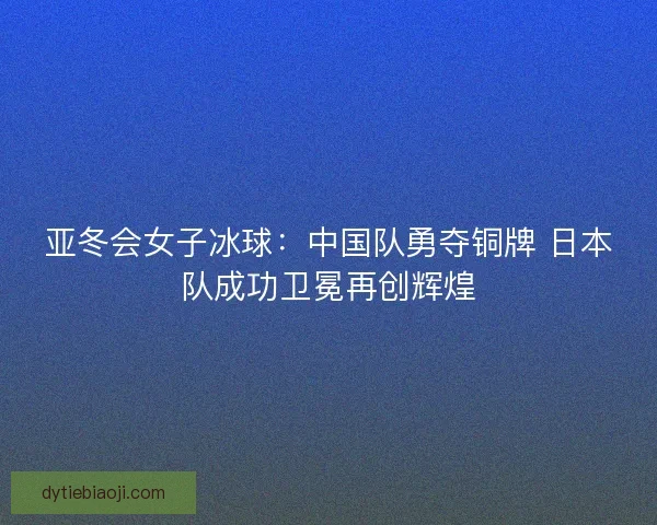 亚冬会女子冰球:中国队勇夺铜牌 日本队成功卫冕再创辉煌 亚冬会女子冰球:中国队勇夺铜牌 日本队成功卫冕再创辉煌