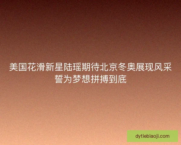 美国花滑新星陆瑶期待北京冬奥展现风采誓为梦想拼搏到底 美国花滑新星陆瑶期待北京冬奥展现风采誓为梦想拼搏到底